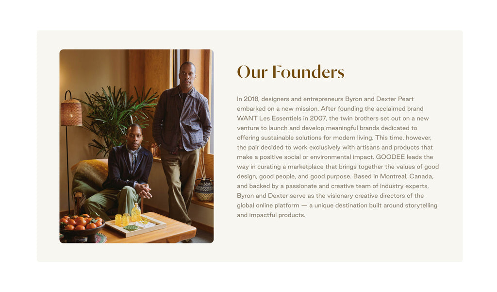 Our Founders
In 2018, designers and entrepreneurs Byron and Dexter Peart embarked on a new mission. After founding the acclaimed brand WANT Les Essentiels in 2007, the twin brothers set out on a new venture to launch and develop meaningful brands dedicated to offering sustainable solutions for modern living. This time, however, the pair decided to work exclusively with artisans and products that make a positive social or environmental impact. 