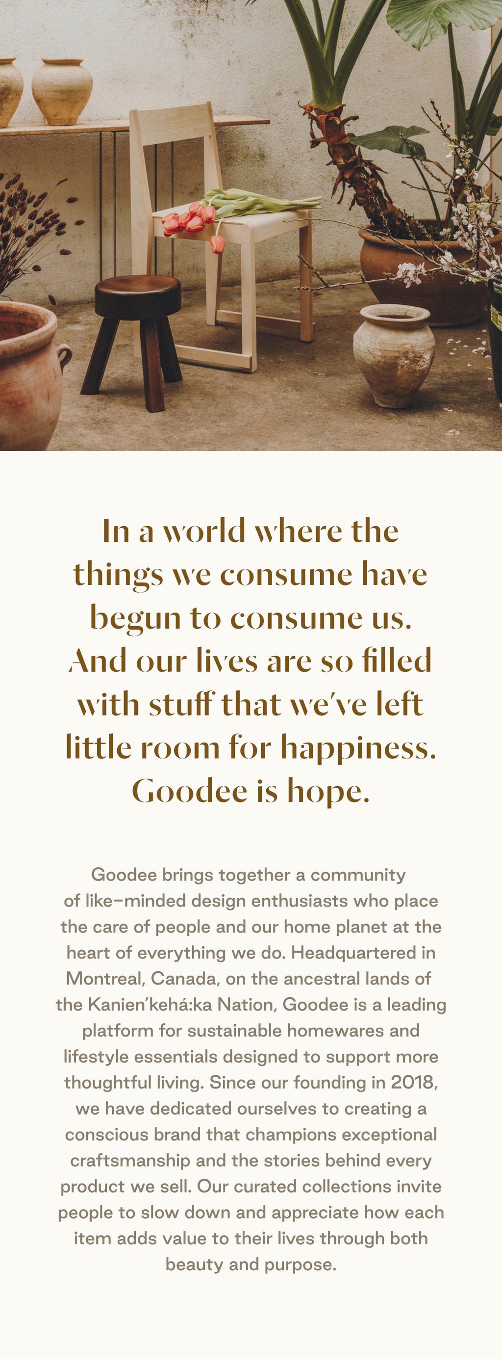 In a world where the things we consume have begun to consume us.
And our lives are so filled with stuff that we’ve left little room for happiness.
Goodee is hope.

Goodee brings together a community of like-minded design enthusiasts who place the care of people and our home planet at the heart of everything we do. Headquartered in Montreal, Canada, on the ancestral lands of the Kanien’kehá:ka Nation, Goodee is a leading platform for sustainable homewares and lifestyle essentials designed to support more